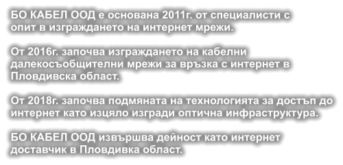 БО КАБЕЛ ООД е основана 2011г. от специалисти с опит в изграждането на интернет мрежи.  От 2016г. започва изграждането на кабелни  далекосъобщителни мрежи за връзка с интернет в  Пловдивска област.  От 2018г. започва подмяната на технологията за достъп дo интернет като изцяло изгради оптична инфраструктура.  БО КАБЕЛ ООД извършва дейност като интернет доставчик в Пловдивка област.