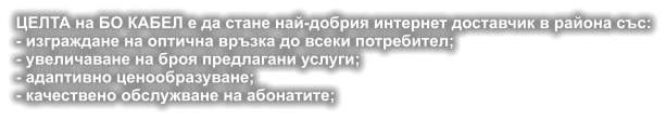 ЦЕЛТА на БО КАБЕЛ е да стане най-добрия интернет доставчик в района със: - изграждане на оптична връзка до всеки потребител; - увеличаване на броя предлагани услуги; - адаптивно ценообразуване; - качествено обслужване на абонатите;